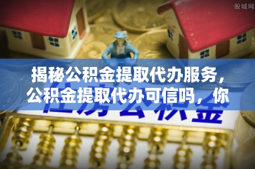 蕉城揭秘公积金提取代办服务，公积金提取代办可信吗，你需要知道的真相