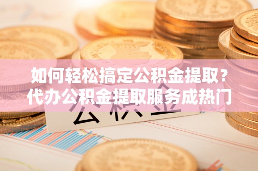 蕉城如何轻松搞定公积金提取？代办公积金提取服务成热门选择