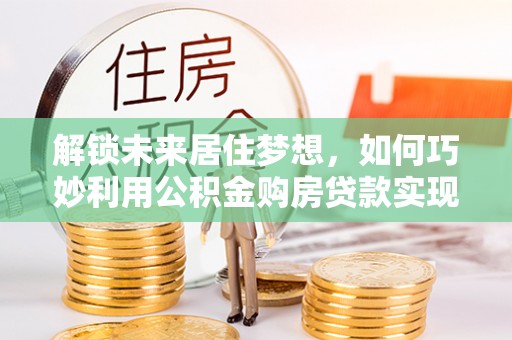 蕉城解锁未来居住梦想，如何巧妙利用公积金购房贷款实现房产投资