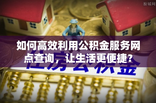 蕉城如何高效利用公积金服务网点查询，让生活更便捷？