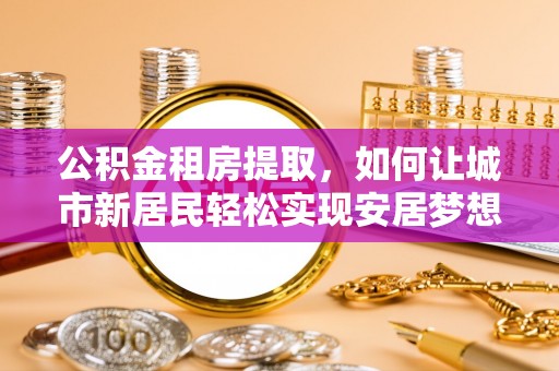 蕉城公积金租房提取，如何让城市新居民轻松实现安居梦想