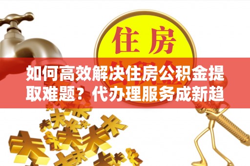蕉城如何高效解决住房公积金提取难题？代办理服务成新趋势