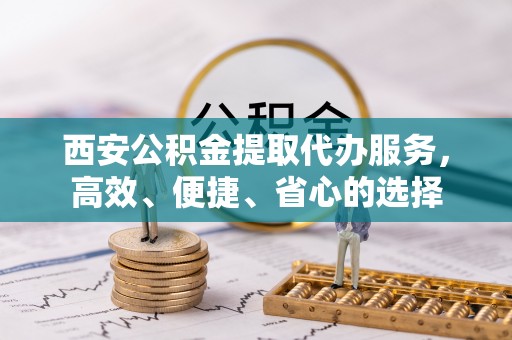 蕉城西安公积金提取代办服务，高效、便捷、省心的选择