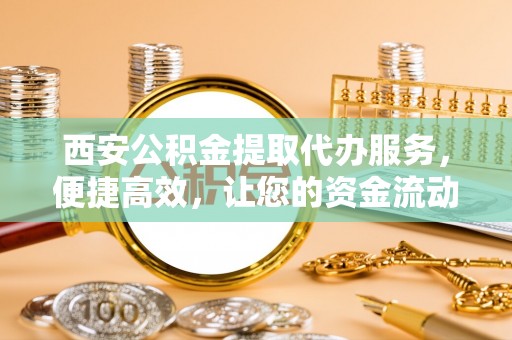 蕉城西安公积金提取代办服务，便捷高效，让您的资金流动无忧