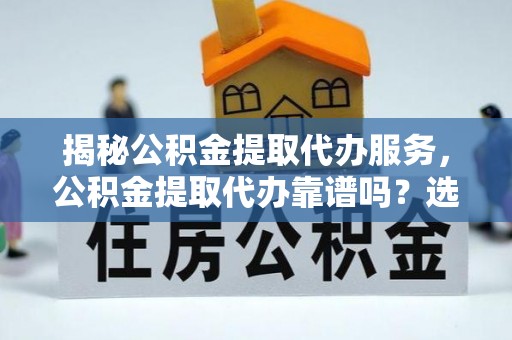 蕉城揭秘公积金提取代办服务，公积金提取代办靠谱吗？选择需谨慎