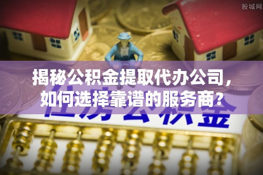 蕉城揭秘公积金提取代办公司，如何选择靠谱的服务商？