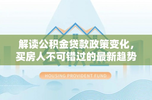 蕉城解读公积金贷款政策变化，买房人不可错过的最新趋势