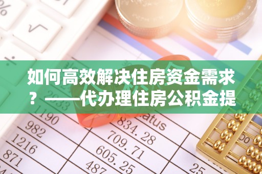 蕉城如何高效解决住房资金需求？——代办理住房公积金提取服务全解析