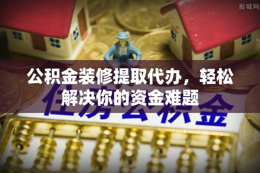 蕉城公积金装修提取代办，轻松解决你的资金难题